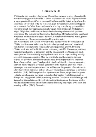 Gmos Benefits
Within only one year, there has been a 15.6 million increase in acres of genetically
modified crops grown worldwide. It comes to question that such a popularity boom
in using genetically modified organisms (GMOs) would be linked to their benefits.
Many food labels claim to be rid of GMOs, even though most American shoppers
are not educated of what that exactly entails. Altering or replacing genes within a
crop or livestock may seem dangerous; however, fruits are juicier, produce have
longer fridge time, and livestock double in size in comparison to their previous
generations. The Institute for Responsible Technology (IRT) claims that a significant
increase in health issues was seen after GMOs were introduced to the public, yet no
viable research... Show more content on Helpwriting.net ...
Erik Vance found that a Green Revolution had existed before the introduction of
GMOs; people wanted to increase the traits of crops (such as wheat) associated
with human consumption to compensate world population growth. By using
GMOs, pesticides and herbicides weren t necessary to fulfill this concept, and they
were also less harmful to consumers and the environment. GMOs are also much
less expensive than repeatedly buying chemicals to put on crops, making it easily
accessible to poorer countries. Also, by genetically modifying crops, they can
tolerate the effects of natural disasters and have much higher survival rates than
those of unmodified crops. Flood proof rice is already in effect in some countries,
and with positive results. Countries considered to be poor can grow rice totally
submerged in water for up to two weeks, and because the genetics of the rice were
altered directly in rice fields and not labs, government agencies tended to scrutinize
much less (Erik). With the protection against natural forces, crops could be grown
virtually anywhere, and may even eliminate other weather related issues such as
drought and long periods of below freezing weather. GMOs can also help crops and
livestock withstand disease. Several international institutes are developing apples
with resistance to dozens of different diseases including fire blight, apple scab, and
powdery mildew (ABC). Countries
 