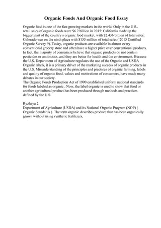 Organic Foods And Organic Food Essay
Organic food is one of the fast growing markets in the world. Only in the U.S.,
retail sales of organic foods were $6.2 billion in 2015: California made up the
biggest part of the country s organic food market, with $2.436 billion of total sales;
Colorado was on the ninth place with $155 million of total sales ( 2015 Certified
Organic Survey 9). Today, organic products are available in almost every
conventional grocery store and often have a higher price over conventional products.
In fact, the majority of consumers believe that organic products do not contain
pesticides or antibiotics, and they are better for health and the environment. Because
the U.S. Department of Agriculture regulates the use of the Organic and USDA
Organic labels, it is a primary driver of the marketing success of organic products in
the U.S. Misunderstanding of the principles and practices of organic farming, labels
and quality of organic food, values and motivations of consumers, have made many
debates in our society.
The Organic Foods Production Act of 1990 established uniform national standards
for foods labeled as organic . Now, the label organic is used to show that food or
another agricultural product has been produced through methods and practices
defined by the U.S.
Ryzhaya 2
Department of Agriculture (USDA) and its National Organic Program (NOP) (
Organic Standards ). The term organic describes produce that has been organically
grown without using synthetic fertilizers,
 