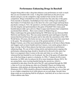 Performance Enhancing Drugs In Baseball
Imagine being able to take a drug that enhances your performance at work so much
that you are rewarded with a raise. A drug that could land you the job of your
dreams and give you the competitive edge needed to beat out the rest of the
competition. Drugs in baseball have been around since the early days of the game.
From steroids to stimulates, baseballplayers have been willing to put anything in
their bodies if it ll help them stay in the show for a few years longer and keep those
paychecks coming in. Now, the question is, do these performance enhancing drugs
ruin the integrity and sportsmanship in the game of baseball? How many good
baseball players didn t get a job on a Major League team because their competition
accelerated their abilities... Show more content on Helpwriting.net ...
Many would argue the game peaked during the 1998 home run race between Mark
McGwire and Sammy Sosa. This race jump started the sport and began to heal the
tension that brewed between the game and its fans after the cancelation of the 1994
World Series. Of course, this home run race was not the only reason fans came back
to the game. The anticipation to see one of the greatest pitchers of all time in
Rodger Clemens, one of the most talented baseball players of all time in Barry Bonds,
and sluggers such as Jason Giambi and Jose Canseco, were surely going to draw a
large viewing. Each of these players has had some connection to performance
enhancing drugs. We can sit here writing articles and opinion pieces arguing why
performance enhancing drugs should or should not be allowed in this sport, but
there is no argument when it comes to the stats and when we, as fans, have
witnessed the best baseball to ever be played. Any fan of the game will admit that
one of the best things in sports is a homerun. In 1996, 17 players hit 40 or more
homeruns. In 2008, only two players hit 40 or more homeruns (Rymer 2013). We
are seeing better, more exciting baseball during the steroid era, which is
considered to take place from the end of the 80 s and continued through the 2000
s, than we ll ever see during any other era of baseball. Players are hitting more
homeruns, while pitchers are throwing their best balls when they re in there 40s
(Pantuosco 2011). PEDs should be allowed in baseball because first, we, as fans, get
to see a higher competition level while players are on such drugs. Second, these
drugs create an even playing field for all players. And third, do we as fans even care
if these athletes take these
 