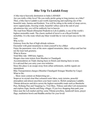 Bike Trip To Ladakh Essay
A bike trip to heavenly destination in India LADAKH
Are you really a bike lover? Do you really prefer going to long journey on a bike?
Then, a bike trip to Ladakh is just worth experiencing and exploring one of the
beautiful state, Jammu and Kashmir. You will be riding in the midst of steep curves,
snow capped peaks, freezing winds, beautiful valleys and at the end of your
adventurous trip, you will be endlessly lost in heaven.
The road from Manali (Himachal Pradesh) to Leh (Ladakh), is one of the world s
highest motorable roads. The classic method of travel is on a Royal Enfield
motorbike. It is the route which any biker would like to visit at least once in his life
time.
Why to Go:
Getaway from the fear of high altitude sickness
Encounter with giant mountains to claim yourself to be a Biker
Enjoy the panoramic view of the snow capped mountains, lakes, valleys and last but
not the least lush greenery.
What to Know:
Total Bike ride: 1800 kms Approx.
Sleeper class train tickets from Mumbai to Chandigarh
Accommodation on Triple sharing basis in Hotels and sharing basis in tents.
It is advised that you carry your own toiletries
Since this place is an escape away from urban settlements, mobile signals are
intermittent.
Bike Transportation charges (Mumbai Chandigarh Srinagar Mumbai by Cargo)
What to Do:
... Show more content on Helpwriting.net ...
Stopover in crystal clear blue coloured water lakes, rusty terrains, peaceful
atmosphere and almost anywhere your heart wants to. Relish sumptuous Ladakhi,
Tibetan delicacies and drive across the highest motorable roads such as Baralacha
Pass, Rohtang Pass and Tanglang La. Visit Shey, Thiksey and other Leh monasteries
and explore Jispa, Sarchu and Pang villages. If you love shopping then park your
bikes near the Leh market and buy some Tibetan jewellery, handicraft items, prayer
flags, meditation bowls and Buddha artefact for your loved
 