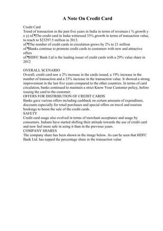 A Note On Credit Card
Credit Card
Trend of transaction in the past five years in India in terms of revenues ( % growth y
o y) пЃ¶The credit card in India witnessed 33% growth in terms of transaction value,
to reach to $23297.5 million in 2013.
пЃ¶The number of credit cards in circulation grows by 2% to 21 million
пЃ¶Banks continue to promote credit cards to customers with new and attractive
offers
пЃ¶HDFC Bank Ltd is the leading issuer of credit cards with a 29% value share in
2012
OVERALL SCENARIO
Overall, credit card saw a 2% increase in the cards issued, a 19% increase in the
number of transaction and a 33% increase in the transaction value. It showed a strong
improvement in the last five years compared to the other countries. In terms of card
circulation, banks continued to maintain a strict Know Your Customer policy, before
issuing the card to the customer.
OFFERS FOR DISTRIBUTION OF CREDIT CARDS
Banks gave various offers including cashback on certain amounts of expenditure,
discounts especially for retail purchases and special offers on travel and tourism
bookings to boost the sale of the credit cards.
SAFETY
Credit card usage also evolved in terms of merchant acceptance and usage by
consumers. Indians have started shifting their attitude towards the use of credit card
and now feel more safe in using it than in the previous years.
COMPANY SHARES
The company share has been shown in the image below. As can be seen that HDFC
Bank Ltd. has topped the percentage share in the transaction value
 