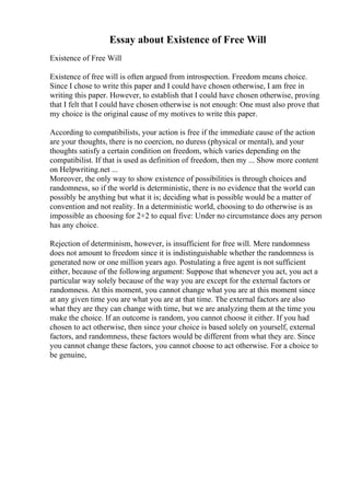 Essay about Existence of Free Will
Existence of Free Will
Existence of free will is often argued from introspection. Freedom means choice.
Since I chose to write this paper and I could have chosen otherwise, I am free in
writing this paper. However, to establish that I could have chosen otherwise, proving
that I felt that I could have chosen otherwise is not enough: One must also prove that
my choice is the original cause of my motives to write this paper.
According to compatibilists, your action is free if the immediate cause of the action
are your thoughts, there is no coercion, no duress (physical or mental), and your
thoughts satisfy a certain condition on freedom, which varies depending on the
compatibilist. If that is used as definition of freedom, then my ... Show more content
on Helpwriting.net ...
Moreover, the only way to show existence of possibilities is through choices and
randomness, so if the world is deterministic, there is no evidence that the world can
possibly be anything but what it is; deciding what is possible would be a matter of
convention and not reality. In a deterministic world, choosing to do otherwise is as
impossible as choosing for 2+2 to equal five: Under no circumstance does any person
has any choice.
Rejection of determinism, however, is insufficient for free will. Mere randomness
does not amount to freedom since it is indistinguishable whether the randomness is
generated now or one million years ago. Postulating a free agent is not sufficient
either, because of the following argument: Suppose that whenever you act, you act a
particular way solely because of the way you are except for the external factors or
randomness. At this moment, you cannot change what you are at this moment since
at any given time you are what you are at that time. The external factors are also
what they are they can change with time, but we are analyzing them at the time you
make the choice. If an outcome is random, you cannot choose it either. If you had
chosen to act otherwise, then since your choice is based solely on yourself, external
factors, and randomness, these factors would be different from what they are. Since
you cannot change these factors, you cannot choose to act otherwise. For a choice to
be genuine,
 
