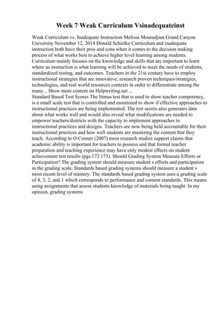 Week 7 Weak Curriculum Vsinadequateinst
Weak Curriculum vs. Inadequate Instruction Melissa Mouradjian Grand Canyon
University November 12, 2014 Donald Schielke Curriculum and inadequate
instruction both have their pros and cons when it comes to the decision making
process of what works best to achieve higher level learning among students.
Curriculum mainly focuses on the knowledge and skills that are important to learn
where as instruction is what learning will be achieved to meet the needs of students,
standardized testing, and outcomes. Teachers in the 21st century have to employ
instructional strategies that are innovative, research proven techniques/strategies,
technologies, and real world resources contexts in order to differentiate among the
many... Show more content on Helpwriting.net ...
Standard Based Test Scores The litmus test that is used to show teacher competency,
is a small scale test that is controlled and monitored to show if effective approaches to
instructional practices are being implemented. The test scores also generates data
about what works well and would also reveal what modifications are needed to
empower teachers/districts with the capacity to implement approaches to
instructional practices and designs. Teachers are now being held accountable for their
instructional practices and how well students are mastering the content that they
teach. According to O Conner (2007) most research studies support claims that
academic ability is important for teachers to possess and that formal teacher
preparation and teaching experience may have only modest effects on student
achievement test results (pgs.172 173). Should Grading System Measure Efforts or
Participation? The grading system should measure student s efforts and participation
in the grading scale. Standards based grading systems should measure a student s
most recent level of mastery. The standards based grading system uses a grading scale
of 4, 3, 2, and 1 which corresponds to performance and content standards. This means
using assignments that assess students knowledge of materials being taught. In my
opinion, grading systems
 
