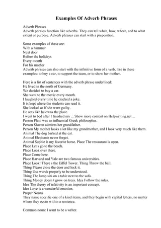 Examples Of Adverb Phrases
Adverb Phrases
Adverb phrases function like adverbs. They can tell when, how, where, and to what
extent or purpose. Adverb phrases can start with a preposition.
Some examples of these are:
With a hammer
Next door
Before the holidays
Every month
For his mother
Adverb phrases can also start with the infinitive form of a verb, like in these
examples: to buy a car, to support the team, or to show her mother.
Here is a list of sentences with the adverb phrase underlined:
He lived in the north of Germany.
We decided to buy a car.
She went to the movie every month.
I laughed every time he cracked a joke.
It is kept where the students can read it.
She looked as if she were guilty.
He acts like he owns the place.
I went to bed after I finished my ... Show more content on Helpwriting.net ...
Person Plato was an influential Greek philosopher.
Person Sharon admires her grandfather.
Person My mother looks a lot like my grandmother, and I look very much like them.
Animal The dog barked at the cat.
Animal Elephants never forget.
Animal Sophie is my favorite horse. Place The restaurant is open.
Place Let s go to the beach.
Place Look over there.
Place Come here.
Place Harvard and Yale are two famous universities.
Place Look! There s the Eiffel Tower. Thing Throw the ball.
Thing Please close the door and lock it.
Thing Use words properly to be understood.
Thing The lamp sits on a table next to the sofa.
Thing Money doesn t grow on trees. Idea Follow the rules.
Idea The theory of relativity is an important concept.
Idea Love is a wonderful emotion.
Proper Nouns
They name specific one of a kind items, and they begin with capital letters, no matter
where they occur within a sentence.
Common noun: I want to be a writer.
 