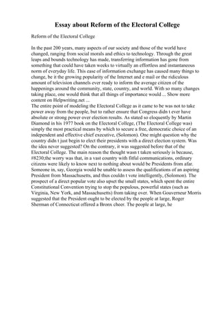 Essay about Reform of the Electoral College
Reform of the Electoral College
In the past 200 years, many aspects of our society and those of the world have
changed, ranging from social morals and ethics to technology. Through the great
leaps and bounds technology has made, transferring information has gone from
something that could have taken weeks to virtually an effortless and instantaneous
norm of everyday life. This ease of information exchange has caused many things to
change, be it the growing popularity of the Internet and e mail or the ridiculous
amount of television channels ever ready to inform the average citizen of the
happenings around the community, state, country, and world. With so many changes
taking place, one would think that all things of importance would ... Show more
content on Helpwriting.net ...
The entire point of modeling the Electoral College as it came to be was not to take
power away from the people, but to rather ensure that Congress didn t ever have
absolute or strong power over election results. As stated so eloquently by Martin
Diamond in his 1977 book on the Electoral College, (The Electoral College was)
simply the most practical means by which to secure a free, democratic choice of an
independent and effective chief executive, (Solomon). One might question why the
country didn t just begin to elect their presidents with a direct election system. Was
the idea never suggested? On the contrary, it was suggested before that of the
Electoral College. The main reason the thought wasn t taken seriously is because,
#8230;the worry was that, in a vast country with fitful communications, ordinary
citizens were likely to know next to nothing about would be Presidents from afar.
Someone in, say, Georgia would be unable to assess the qualifications of an aspiring
President from Massachusetts, and thus couldn t vote intelligently, (Solomon). The
prospect of a direct popular vote also upset the small states, which spent the entire
Constitutional Convention trying to stop the populous, powerful states (such as
Virginia, New York, and Massachusetts) from taking over. When Gouverneur Morris
suggested that the President ought to be elected by the people at large, Roger
Sherman of Connecticut offered a Bronx cheer. The people at large, he
 