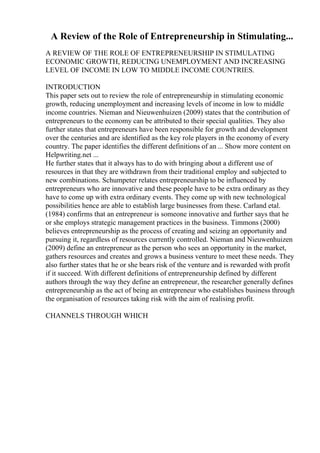 A Review of the Role of Entrepreneurship in Stimulating...
A REVIEW OF THE ROLE OF ENTREPRENEURSHIP IN STIMULATING
ECONOMIC GROWTH, REDUCING UNEMPLOYMENT AND INCREASING
LEVEL OF INCOME IN LOW TO MIDDLE INCOME COUNTRIES.
INTRODUCTION
This paper sets out to review the role of entrepreneurship in stimulating economic
growth, reducing unemployment and increasing levels of income in low to middle
income countries. Nieman and Nieuwenhuizen (2009) states that the contribution of
entrepreneurs to the economy can be attributed to their special qualities. They also
further states that entrepreneurs have been responsible for growth and development
over the centuries and are identified as the key role players in the economy of every
country. The paper identifies the different definitions of an ... Show more content on
Helpwriting.net ...
He further states that it always has to do with bringing about a different use of
resources in that they are withdrawn from their traditional employ and subjected to
new combinations. Schumpeter relates entrepreneurship to be influenced by
entrepreneurs who are innovative and these people have to be extra ordinary as they
have to come up with extra ordinary events. They come up with new technological
possibilities hence are able to establish large businesses from these. Carland etal.
(1984) confirms that an entrepreneur is someone innovative and further says that he
or she employs strategic management practices in the business. Timmons (2000)
believes entrepreneurship as the process of creating and seizing an opportunity and
pursuing it, regardless of resources currently controlled. Nieman and Nieuwenhuizen
(2009) define an entrepreneur as the person who sees an opportunity in the market,
gathers resources and creates and grows a business venture to meet these needs. They
also further states that he or she bears risk of the venture and is rewarded with profit
if it succeed. With different definitions of entrepreneurship defined by different
authors through the way they define an entrepreneur, the researcher generally defines
entrepreneurship as the act of being an entrepreneur who establishes business through
the organisation of resources taking risk with the aim of realising profit.
CHANNELS THROUGH WHICH
 