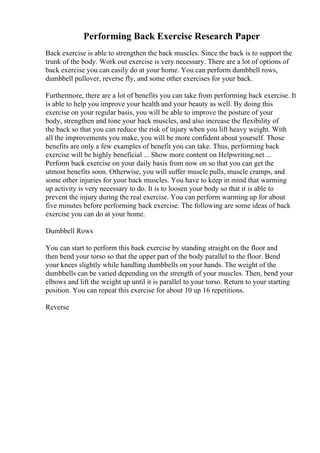 Performing Back Exercise Research Paper
Back exercise is able to strengthen the back muscles. Since the back is to support the
trunk of the body. Work out exercise is very necessary. There are a lot of options of
back exercise you can easily do at your home. You can perform dumbbell rows,
dumbbell pullover, reverse fly, and some other exercises for your back.
Furthermore, there are a lot of benefits you can take from performing back exercise. It
is able to help you improve your health and your beauty as well. By doing this
exercise on your regular basis, you will be able to improve the posture of your
body, strengthen and tone your back muscles, and also increase the flexibility of
the back so that you can reduce the risk of injury when you lift heavy weight. With
all the improvements you make, you will be more confident about yourself. Those
benefits are only a few examples of benefit you can take. Thus, performing back
exercise will be highly beneficial ... Show more content on Helpwriting.net ...
Perform back exercise on your daily basis from now on so that you can get the
utmost benefits soon. Otherwise, you will suffer muscle pulls, muscle cramps, and
some other injuries for your back muscles. You have to keep in mind that warming
up activity is very necessary to do. It is to loosen your body so that it is able to
prevent the injury during the real exercise. You can perform warming up for about
five minutes before performing back exercise. The following are some ideas of back
exercise you can do at your home.
Dumbbell Rows
You can start to perform this back exercise by standing straight on the floor and
then bend your torso so that the upper part of the body parallel to the floor. Bend
your knees slightly while handling dumbbells on your hands. The weight of the
dumbbells can be varied depending on the strength of your muscles. Then, bend your
elbows and lift the weight up until it is parallel to your torso. Return to your starting
position. You can repeat this exercise for about 10 up 16 repetitions.
Reverse
 