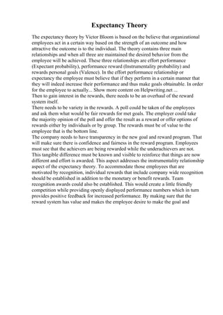 Expectancy Theory
The expectancy theory by Victor Bloom is based on the believe that organizational
employees act in a certain way based on the strength of an outcome and how
attractive the outcome is to the individual. The theory contains three main
relationships and when all three are maintained the desired behavior from the
employee will be achieved. These three relationships are effort performance
(Expectant probability), performance reward (Instrumentality probability) and
rewards personal goals (Valence). In the effort performance relationship or
expectancy the employee must believe that if they perform in a certain manner that
they will indeed increase their performance and thus make goals obtainable. In order
for the employee to actually... Show more content on Helpwriting.net ...
Then to gain interest in the rewards, there needs to be an overhaul of the reward
system itself.
There needs to be variety in the rewards. A poll could be taken of the employees
and ask them what would be fair rewards for met goals. The employer could take
the majority opinion of the poll and offer the result as a reward or offer options of
rewards either by individuals or by group. The rewards must be of value to the
employee that is the bottom line.
The company needs to have transparency in the new goal and reward program. That
will make sure there is confidence and fairness in the reward program. Employees
must see that the achievers are being rewarded while the underachievers are not.
This tangible difference must be known and visible to reinforce that things are now
different and effort is awarded. This aspect addresses the instrumentality relationship
aspect of the expectancy theory. To accommodate those employees that are
motivated by recognition, individual rewards that include company wide recognition
should be established in addition to the monetary or benefit rewards. Team
recognition awards could also be established. This would create a little friendly
competition while providing openly displayed performance numbers which in turn
provides positive feedback for increased performance. By making sure that the
reward system has value and makes the employee desire to make the goal and
 