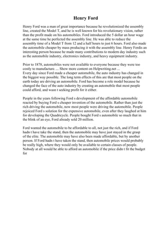 Henry Ford
Henry Ford was a man of great importance because he revolutionized the assembly
line, created the Model T, and he is well known for his revolutionary vision, rather
than the profit made on his automobiles. Ford introduced the 5 dollar an hour wage
at the same time he perfected the assembly line. He was able to reduce the
assembly time of a Model T from 12 and a half hours to just 6 hours. Ford also made
the automobile cheaper by mass producing it with the assembly line. Henry Fordis an
interesting person because he made many contributions to modern day industry such
as the automobile industry, electronics industry, and heavy equipment industry.
Prior to 1878, automobiles were not available to everyone because they were too
costly to manufacture. ... Show more content on Helpwriting.net ...
Every day since Ford made a cheaper automobile, the auto industry has changed in
the biggest way possible. The long term effects of this are that most people on the
earth today are driving an automobile. Ford has become a role model because he
changed the face of the auto industry by creating an automobile that most people
could afford, and wasn t seeking profit for it either.
People in the years following Ford s development of the affordable automobile
reacted by buying Ford s cheaper invention of the automobile. Rather than just the
rich driving the automobile, now most people were driving the automobile. People
rejoiced Ford s solution for the expensive automobile, even after they laughed at him
for developing the Quadricycle. People bought Ford s automobile so much that in
the blink of an eye, Ford already sold 20 million.
Ford wanted the automobile to be affordable to all, not just the rich, and if Ford
hadn t have take the stand, then the automobile may have just stayed in the grasp
of the elite. The automobile may have also been made affordable, but by another
person. If Ford hadn t have taken the stand, then automobile prices would probably
be really high, where they would only be available to certain classes of people.
Nobody at all would be able to afford an automobile if the price didn t fit the budget
for
 