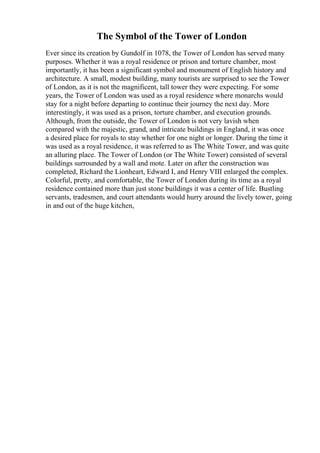 The Symbol of the Tower of London
Ever since its creation by Gundolf in 1078, the Tower of London has served many
purposes. Whether it was a royal residence or prison and torture chamber, most
importantly, it has been a significant symbol and monument of English history and
architecture. A small, modest building, many tourists are surprised to see the Tower
of London, as it is not the magnificent, tall tower they were expecting. For some
years, the Tower of London was used as a royal residence where monarchs would
stay for a night before departing to continue their journey the next day. More
interestingly, it was used as a prison, torture chamber, and execution grounds.
Although, from the outside, the Tower of London is not very lavish when
compared with the majestic, grand, and intricate buildings in England, it was once
a desired place for royals to stay whether for one night or longer. During the time it
was used as a royal residence, it was referred to as The White Tower, and was quite
an alluring place. The Tower of London (or The White Tower) consisted of several
buildings surrounded by a wall and mote. Later on after the construction was
completed, Richard the Lionheart, Edward I, and Henry VIII enlarged the complex.
Colorful, pretty, and comfortable, the Tower of London during its time as a royal
residence contained more than just stone buildings it was a center of life. Bustling
servants, tradesmen, and court attendants would hurry around the lively tower, going
in and out of the huge kitchen,
 