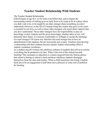 Teacher Student Relationship With Students
The Teacher Student Relationship
School begins at age five, or for some even before that, and so begins the
excruciating routine of waking up at an early hour to be ready to be at a place where
you didn t ask to be, to be taught by an older stranger about something you don t
understand. However, in the life of a human being this routine that goes on for years
is essential to our lives, as well as those older strangers who teach about subjects that
you don t understand. Those older strangers have the responsibility to pass on
knowledge to their students and the given knowledge, whether taken or not, will
determine their future. Is everyone comfortable or willingly to accept the teachings
of a total stranger? Of course not, therefore this total stranger has to have an
identification to the students, but not necessarily just a name. Teachers must develop
a relationship with their students because teacher student relationships affect a
student s academic excellence.
As a student myself I witness the rebellious outburst of students that will at no end do
everything, but be productive in class. What is the root of this refusal towards
learning? This resistance to education is a nature acquired from the famous phrase
that school is boring or school is hard and those rebellious students disengage
themselves from the class and teacher. When a child transitions into being a student
there has to be an engagement to pull them into a pleasure or some sort of ambition
for learning
 