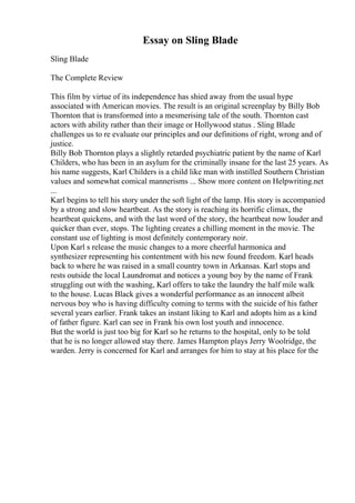 Essay on Sling Blade
Sling Blade
The Complete Review
This film by virtue of its independence has shied away from the usual hype
associated with American movies. The result is an original screenplay by Billy Bob
Thornton that is transformed into a mesmerising tale of the south. Thornton cast
actors with ability rather than their image or Hollywood status . Sling Blade
challenges us to re evaluate our principles and our definitions of right, wrong and of
justice.
Billy Bob Thornton plays a slightly retarded psychiatric patient by the name of Karl
Childers, who has been in an asylum for the criminally insane for the last 25 years. As
his name suggests, Karl Childers is a child like man with instilled Southern Christian
values and somewhat comical mannerisms ... Show more content on Helpwriting.net
...
Karl begins to tell his story under the soft light of the lamp. His story is accompanied
by a strong and slow heartbeat. As the story is reaching its horrific climax, the
heartbeat quickens, and with the last word of the story, the heartbeat now louder and
quicker than ever, stops. The lighting creates a chilling moment in the movie. The
constant use of lighting is most definitely contemporary noir.
Upon Karl s release the music changes to a more cheerful harmonica and
synthesizer representing his contentment with his new found freedom. Karl heads
back to where he was raised in a small country town in Arkansas. Karl stops and
rests outside the local Laundromat and notices a young boy by the name of Frank
struggling out with the washing, Karl offers to take the laundry the half mile walk
to the house. Lucas Black gives a wonderful performance as an innocent albeit
nervous boy who is having difficulty coming to terms with the suicide of his father
several years earlier. Frank takes an instant liking to Karl and adopts him as a kind
of father figure. Karl can see in Frank his own lost youth and innocence.
But the world is just too big for Karl so he returns to the hospital, only to be told
that he is no longer allowed stay there. James Hampton plays Jerry Woolridge, the
warden. Jerry is concerned for Karl and arranges for him to stay at his place for the
 