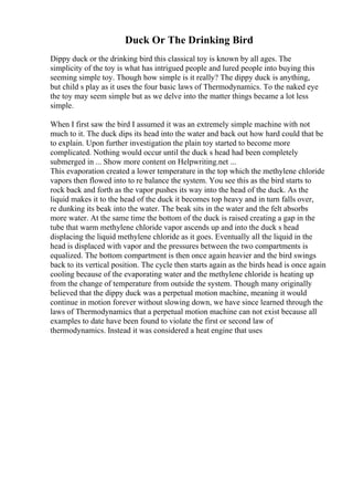 Duck Or The Drinking Bird
Dippy duck or the drinking bird this classical toy is known by all ages. The
simplicity of the toy is what has intrigued people and lured people into buying this
seeming simple toy. Though how simple is it really? The dippy duck is anything,
but child s play as it uses the four basic laws of Thermodynamics. To the naked eye
the toy may seem simple but as we delve into the matter things became a lot less
simple.
When I first saw the bird I assumed it was an extremely simple machine with not
much to it. The duck dips its head into the water and back out how hard could that be
to explain. Upon further investigation the plain toy started to become more
complicated. Nothing would occur until the duck s head had been completely
submerged in ... Show more content on Helpwriting.net ...
This evaporation created a lower temperature in the top which the methylene chloride
vapors then flowed into to re balance the system. You see this as the bird starts to
rock back and forth as the vapor pushes its way into the head of the duck. As the
liquid makes it to the head of the duck it becomes top heavy and in turn falls over,
re dunking its beak into the water. The beak sits in the water and the felt absorbs
more water. At the same time the bottom of the duck is raised creating a gap in the
tube that warm methylene chloride vapor ascends up and into the duck s head
displacing the liquid methylene chloride as it goes. Eventually all the liquid in the
head is displaced with vapor and the pressures between the two compartments is
equalized. The bottom compartment is then once again heavier and the bird swings
back to its vertical position. The cycle then starts again as the birds head is once again
cooling because of the evaporating water and the methylene chloride is heating up
from the change of temperature from outside the system. Though many originally
believed that the dippy duck was a perpetual motion machine, meaning it would
continue in motion forever without slowing down, we have since learned through the
laws of Thermodynamics that a perpetual motion machine can not exist because all
examples to date have been found to violate the first or second law of
thermodynamics. Instead it was considered a heat engine that uses
 