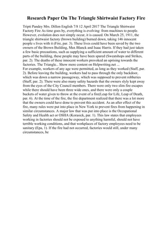 Research Paper On The Triangle Shirtwaist Factory Fire
Tripti Pandey Mrs. Dillon English 7/8 12 April 2017 The Triangle Shirtwaist
Factory Fire As time goes by, everything is evolving: from machines to people.
However, evolution does not simply occur, it is caused. On March 25, 1911, the
triangle shirtwaist factory (brown building) burned down, taking 146 innocent
people s lives with it (Fire, par. 3). These lives could have been saved by the two
owners of the Brown Building, Max Blanck and Isaac Harris. If they had just taken
a few basic precautions, such as supplying a sufficient amount of water to different
parts of the building, these people may have been spared (Sweatshops and Strikes,
par. 2). The deaths of these innocent workers provoked an uprising towards the
factories. The Triangle... Show more content on Helpwriting.net ...
For example, workers of any age were permitted, as long as they worked (Staff, par.
2). Before leaving the building, workers had to pass through the only backdoor,
which was down a narrow passageway, which was supposed to prevent robberies
(Staff, par. 2). There were also many safety hazards that the owners slyly kept away
from the eyes of the City Council members. There were only two slim fire escapes
while there should have been three wide ones, and there were only a couple
buckets of water given to throw at the event of a fire(Leap for Life, Leap of Death,
par. 6). At the time of the fire, the fire department realized that there was a lot more
that the owners could have done to prevent this accident. As an after effect of the
fire, many rules were put into place in New York to prevent fires from happening in
similar circumstances. A major law that was put into place is the Occupational
Safety and Health act or OSHA (Korasick, par. 1). This law states that employees
working in factories should not be exposed to anything harmful, should not have
terrible working conditions, and that workplaces of factory employees need to be
sanitary (Epa, 1). If the fire had not occurred, factories would still, under many
circumstances, be
 