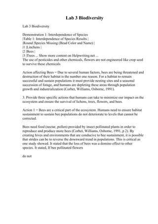 Lab 3 Biodiversity
Lab 3 Biodiversity
Demonstration 1: Interdependence of Species
|Table 1: Interdependence of Species Results |
|Round |Species Missing (Bead Color and Name) |
|1 |Linchens |
|2 |Bees |
|3 |Trees ... Show more content on Helpwriting.net ...
The use of pesticides and other chemicals, flowers are not engineered like crop seed
to survive these chemicals.
Action affecting Bees = Due to several human factors, bees are being threatened and
destruction of their habitat is the number one reason. For a habitat to remain
successful and sustain populations it must provide nesting sites and a seasonal
succession of forage, and humans are depleting these areas through population
growth and industrialization (Corbet, Williams, Osborne, 1991).
3. Provide three specific actions that humans can take to minimize our impact on the
ecosystem and ensure the survival of lichens, trees, flowers, and bees.
Action 1 = Bees are a critical part of the ecosystem. Humans need to ensure habitat
sustainment to sustain bee populations do not deteriorate to levels that cannot be
corrected.
Bees need food (nectar, pollen) provided by insect pollinated plants in order to
reproduce and produce more bees (Corbet, Williams, Osborne, 1991, p 2). By
creating hives and environments that are conducive to bee sustainment, it is possible
that strides can be to reverse the downward trend in populations. This is critical as
one study showed. It stated that the loss of bees was a domino effect to other
species. It stated, If bee pollinated flowers
do not
 