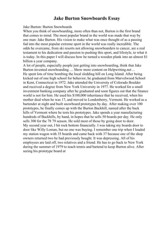 Jake Burton Snowboards Essay
Jake Burton: Burton Snowboards
When you think of snowboarding, more often than not, Burton is the first brand
that comes to mind. The most popular brand in the world was made that way by
one man: Jake Burton. His vision to make what was once thought of as a passing
fad into the most popular extreme sport in the world was really incredible. The
odds he overcame, from ski resorts not allowing snowboarders to cancer, are a real
testament to his dedication and passion to pushing this sport, and lifestyle, to what it
is today. In this paper I will discuss how he turned a wooden plank into an almost $1
billion a year company.
A lot of people, especially people just getting into snowboarding, think that Jake
Burton invented snowboarding. ... Show more content on Helpwriting.net ...
He spent lots of time bombing the local sledding hill on Long Island. After being
kicked out of one high school for behavior, he graduated from Marvelwood School
in Kent, Connecticut in 1972. Jake attended the University of Colorado Boulder
and received a degree from New York University in 1977. He worked for a small
investment banking company after he graduated and soon figures out that the finance
world is not for him. He used his $100,000 inheritance that he received, when his
mother died when he was 17, and moved to Londonberry, Vermont. He worked as a
bartender at night and built snowboard prototypes by day. After making over 100
prototypes, he finally comes up with the Burton Backhill, named after the back
hills of Vermont where he tests his prototypes. Jake spends a year manufacturing
hundreds of Backhills, by hand, in hopes that he sells 50 boards per day. He only
sells 300 for the 78 79 season. He sold most of those by going door to door.
My second year out, I hit rock bottom financially. I was taking my boards door to
door like Willy Loman, but no one was buying. I remember one trip when I loaded
my station wagon with 35 boards and came back with 37 because one of the shop
owners returned two he had previously bought. It was depressing. All of his
employees are laid off, two relatives and a friend. He has to go back to New York
during the summer of 1979 to teach tennis and bartend to keep Burton alive. After
seeing his prototype board at
 