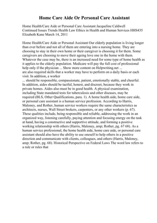 Home Care Aide Or Personal Care Assistant
Home Health/Care Aide or Personal Care Assistant Jacqueline Caldwell
Continued Issues Trends Health Law Ethics in Health and Human Services HHS435
Elizabeth Kane March 14, 2011
Home Health/Care Aide or Personal Assistant Our elderly population is living longer
than ever before and not all of them are entering into a nursing home. They are
choosing to stay in their own home or their caregiver is choosing it for them. Some
caregivers are choosing to move their ageing love one in the home with them.
Whatever the case may be, there is an increased need for some type of home health as
it applies to the elderly population. Medicare will pay the full cost of professional
help only if the physician ... Show more content on Helpwriting.net ...
are also required skills that a worker may have to perform on a daily basis or each
visit. In addition, a worker
... should be responsible, compassionate, patient, emotionally stable, and cheerful.
In addition, aides should be tactful, honest, and discreet, because they work in
private homes. Aides also must be in good health. A physical examination,
including State mandated tests for tuberculosis and other diseases, may be
required (BLS, Other Qualifications, para. 1). A home health aide, home care aide,
or personal care assistant is a human service profession. According to Harris,
Maloney, and Rother, human service workers require the same characteristics as
architects, nurses, Wall Street brokers, carpenters, or any other workers (p. 67).
These qualities include, being responsible and reliable, addressing the work in an
organized way, listening carefully, paying attention and focusing energy on the task
at hand, having a constructive and supportive attitude, and forming a positive
working relationship with others (Harris, Maloney, amp; Rother, pg. 67 68). As a
human service professional, the home health aide, home care aide, or personal care
assistant should also have the ability to use oneself to help others in a positive
direction and communicate with clients, colleagues, and others (Harris, Maloney,
amp; Rother, pg. 68). Historical Perspective on Federal Laws The word law refers to
a rule or rules that
 