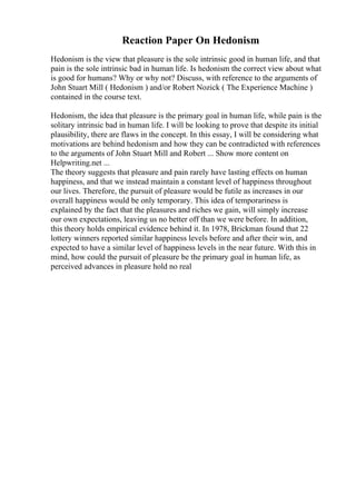 Reaction Paper On Hedonism
Hedonism is the view that pleasure is the sole intrinsic good in human life, and that
pain is the sole intrinsic bad in human life. Is hedonism the correct view about what
is good for humans? Why or why not? Discuss, with reference to the arguments of
John Stuart Mill ( Hedonism ) and/or Robert Nozick ( The Experience Machine )
contained in the course text.
Hedonism, the idea that pleasure is the primary goal in human life, while pain is the
solitary intrinsic bad in human life. I will be looking to prove that despite its initial
plausibility, there are flaws in the concept. In this essay, I will be considering what
motivations are behind hedonism and how they can be contradicted with references
to the arguments of John Stuart Mill and Robert ... Show more content on
Helpwriting.net ...
The theory suggests that pleasure and pain rarely have lasting effects on human
happiness, and that we instead maintain a constant level of happiness throughout
our lives. Therefore, the pursuit of pleasure would be futile as increases in our
overall happiness would be only temporary. This idea of temporariness is
explained by the fact that the pleasures and riches we gain, will simply increase
our own expectations, leaving us no better off than we were before. In addition,
this theory holds empirical evidence behind it. In 1978, Brickman found that 22
lottery winners reported similar happiness levels before and after their win, and
expected to have a similar level of happiness levels in the near future. With this in
mind, how could the pursuit of pleasure be the primary goal in human life, as
perceived advances in pleasure hold no real
 