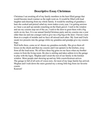 Descriptive Essay Christmas
Christmas I sat awaiting all of my family members in the heat filled garage that
would become much warmer as the night went on. It would be filled with loud
laughter and cheering from my whole family. It would be smelling of grandma s
ham she cooked and pretzel salad my mom makes every year. I m getting anxious
as i hear a car pull up outside crunching on the black gravel. I rush to the window
and see my cousins step out of the car, I rush to the door to greet them with a big
smile on my face. It is our annual familyChristmas party and my cousins one a year
older than me and one younger rush to give me a big hug at the door. I haven t seen
them in a couple of months and we have all missed each other. My Aunt and Uncle
sneak two presents into the garage while my grandma and grandpa give my cousins
hugs.
Well hello there, come on in! shouts my grandma excitedly. She gives them all
kisses on the cheek and then my cousins and I run upstairs to the kitchen, away
from all the loud noise. We all have three big grins on our faces when my brother
comes in from the living room. He also is smiling and takes ashton in to the garage
to play with the legos. Meghan and I await the rest of our family in the kitchen
window. More people start showing up and my little cousin Kearson arrives.
The garage in full of all sorts of voices now, for most of my large family has arrived.
Meghan and I rush down the stairs greeted my a strong little hug from our favorite
cousin.
Kearson!
 