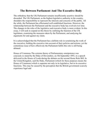 The Between Parliament And The Executive Body
The orthodoxy that the UK Parliament remains insufficiently assertive should be
discarded. The UK Parliament, as the highest legislative authority in the country,
shoulders the responsibility to represent the interests and concerns of the public. All
the while, the Parliament has effectuated well established functions. However, the
relationship between the Parliament and the executive body has evolved over time.
The changes in the roles of the legislative and executive body is more evident. In this
essay, I will seek to expand on this thesis by outlining the function of the UK
legislature, examining the measures taken by the Parliament, and analysing the
arguments for and against my claim.
It is acknowledged that the Parliament has a definite role in scrutinising the work of
the executive; holding the executive into account of their policies and actions; yet the
contentious issue of how effectively the Parliament fulfils this role is still being
debated.
House of Commons The extreme theory of Parliamentary omnipotence was
concisely re stated by the Duke of Devonshire, on 5th September 1893, in a speech
delivered in the House of Lords during the debates on the second Home Rule Bill. In
the United Kingdom, said the Duke, Parliament (which for these purposes means the
House of Commons) which is supreme not only in its legislative, but in its executive
functions. This may be caused by the perception that the British government scarcely
experience legal and
 