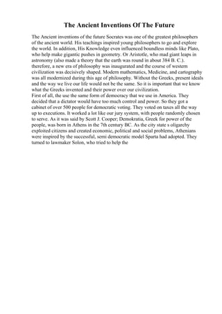 The Ancient Inventions Of The Future
The Ancient inventions of the future Socrates was one of the greatest philosophers
of the ancient world. His teachings inspired young philosophers to go and explore
the world. In addition, His Knowledge even influenced boundless minds like Plato,
who help make gigantic pushes in geometry. Or Aristotle, who mad giant leaps in
astronomy (also made a theory that the earth was round in about 384 B. C.).
therefore, a new era of philosophy was inaugurated and the course of western
civilization was decisively shaped. Modern mathematics, Medicine, and cartography
was all modernized during this age of philosophy. Without the Greeks, present ideals
and the way we live our life would not be the same. So it is important that we know
what the Greeks invented and their power over our civilization.
First of all, the use the same form of democracy that we use in America. They
decided that a dictator would have too much control and power. So they got a
cabinet of over 500 people for democratic voting. They voted on taxes all the way
up to executions. It worked a lot like our jury system, with people randomly chosen
to serve. As it was said by Scott J. Cooper; Demokratia, Greek for power of the
people, was born in Athens in the 7th century BC. As the city state s oligarchy
exploited citizens and created economic, political and social problems, Athenians
were inspired by the successful, semi democratic model Sparta had adopted. They
turned to lawmaker Solon, who tried to help the
 