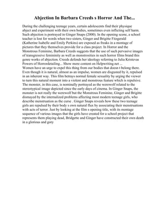 Abjection In Barbara Creeds s Horror And The...
During the challenging teenage years, certain adolescents find their physique
abject and experiment with their own bodies, sometimes even inflicting self harm.
Such abjection is portrayed in Ginger Snaps (2000). In the opening scene, a school
teacher is lost for words when two sisters, Ginger and Brigitte Fitzgerald
(Katherine Isabelle and Emily Perkins) are exposed as freaks in a montage of
pictures that they themselves provide for a class project. In Horror and the
Monstrous Feminine, Barbara Creeds suggests that the use of such pervasive images
of transgressive femininity as well as monstrosities in such horror films brand this
genre works of abjection. Creeds defends her ideology referring to Julia Kristevas
Powers of Horrordetailing... Show more content on Helpwriting.net ...
Women have an urge to expel this thing from our bodies that doesn t belong there.
Even though it is natural, almost as an impulse, women are disgusted by it, repulsed
in an inherent way. This film betrays normal female sexuality by urging the viewer
to turn this natural moment into a violent and monstrous feature which is repulsive.
The monster, in this case, is nominally portrayed as the werewolf related to the
stereotypical image depicted since the early days of cinema. In Ginger Snaps, the
monster is not really the werewolf but the Monstrous Feminine, Ginger and Brigitte
dismayed by the internalized problems affecting most modern teenage girls, who
describe menstruation as the curse . Ginger Snaps reveals how these two teenage
girls are repulsed by their body s own natural flux by associating their menstruations
with acts of terror. Just by looking at the film s opening title, with its montage
sequence of various images that the girls have created for a school project that
represents them playing dead, Bridgette and Ginger have constructed their own death
in a glorious and gory
 