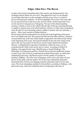 Edgar Allen Poe s The Raven
In spite of his strictly formulated idea of the step by step designed poetry, Poe
seemingly did not follow his own rules. Throughout his essay we can identify
several signs that lead us to the assumption that the essay serves as a kind of
device for hoaxing his audience. As Person highlights, Poe writes in his essay that
he was just led at once to the use of one word as refrain, which means that it was
not the result of a long process of designing. The case of the absurd speaking
creature is similar as well, as Poe admits that the idea of the non reasoning bird that
is capable to speech came to his mind randomly. (Person, 4.) Here, then, immediately
arose the idea of a non reasoning creature capable of speech, and very naturally, a
parrot,... Show more content on Helpwriting.net ...
Person argues that the denouement was not present in the beginning of the poem
but it was added at the end. This means that both the final effect and Poe s intention
was presented only at the end, which stands in opposition with what he had written
in the beginning of his essay. Poe himself admitted in the end of his analysis that
only in the very last stanza of The Raven can the reader identify the intention.
(Person, 5.) Regarding the operation of paradoxes within the essay, we can
conclude that the whole work can be seen as a hoax. According to Dennis W.
Eddings, who argued in his essay, Mad Ravings or Sound Thinking?: The
Philosophy of Composition and Poe s Parodic Raven that Poe baffled his readers
in many ways; first of all, his compositional method belied reality, as rather than
mathematical precision, The Raven seems to be the product of accident or
intuition. (Eddings, 194.) The issue of language can be seen as the other obvious
device for his game with the readers. Poe in his essay attacked the disjointed,
frenzied rhetoric, but his own language seemed to descend at that level in some
cases. The most outstanding example for this problem, according to Eddings, is the
part of the essay, when Poe refuted the idea of composing in the state of
 