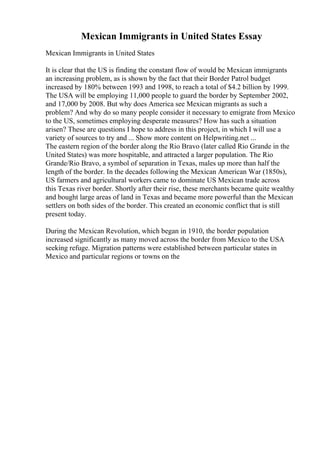 Mexican Immigrants in United States Essay
Mexican Immigrants in United States
It is clear that the US is finding the constant flow of would be Mexican immigrants
an increasing problem, as is shown by the fact that their Border Patrol budget
increased by 180% between 1993 and 1998, to reach a total of $4.2 billion by 1999.
The USA will be employing 11,000 people to guard the border by September 2002,
and 17,000 by 2008. But why does America see Mexican migrants as such a
problem? And why do so many people consider it necessary to emigrate from Mexico
to the US, sometimes employing desperate measures? How has such a situation
arisen? These are questions I hope to address in this project, in which I will use a
variety of sources to try and ... Show more content on Helpwriting.net ...
The eastern region of the border along the Rio Bravo (later called Rio Grande in the
United States) was more hospitable, and attracted a larger population. The Rio
Grande/Rio Bravo, a symbol of separation in Texas, males up more than half the
length of the border. In the decades following the Mexican American War (1850s),
US farmers and agricultural workers came to dominate US Mexican trade across
this Texas river border. Shortly after their rise, these merchants became quite wealthy
and bought large areas of land in Texas and became more powerful than the Mexican
settlers on both sides of the border. This created an economic conflict that is still
present today.
During the Mexican Revolution, which began in 1910, the border population
increased significantly as many moved across the border from Mexico to the USA
seeking refuge. Migration patterns were established between particular states in
Mexico and particular regions or towns on the
 