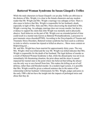 Battered Woman Syndrome In Susan Glaspell s Trifles
While the male characters in Susan Glaspell s on act play Trifles are oblivious to
the distress of Mrs. Wright, it is clear to the female characters and any modern
reader that Mr. Wright and Mrs. Wright s marriage was unhappy at best. There is
also cause to believe that Mrs. Wright is responsible for her husband s death,
especially in light of Mrs. Hale and Mrs. Peters discovering the dead bird in Mrs.
Wright s sewing bag. An unhappy marriage does not excuse murder, but there is
evidence to support the claim that John Wright was mentally and/or physically
abusive. Such behavior on the part of Mr. Wright over an extended period of time
could result in a mental state known as Battered WomanSyndrome, a precursor to
post traumatic stress disorder(PTSD). According to the Encyclopedia of Trauma and
Traumatic Stress Disorders, Battered woman syndrome has been used as a defense
in trials in which a woman has injured or killed an abusive... Show more content on
Helpwriting.net ...
Mr. and Mrs. Wright have been married for approximately thirty years. The way
Mrs. Wright s bird was killed and the way Mr. Wright was killed indicates that Mrs.
Wright is responsible for the death of her husband. The legal defense of murder as
a result of Battered Woman Syndrome is that, while the abused party was not in an
immediately life threatening situation, the prior abuse and the stress it caused
impacted her mental state to the point where she believed that killing the abuser
was the only way to save herself from him. This makes the killing an act of self
defense, rather than cold blooded murder. In a modern legal system, it is possible
that Mrs. Wright would be given a reduced sentence due to the nature of her
relationship with her husband. Unfortunately for Mrs. Wright, judges and juries in
the early 1900 s did not have the insight into the impacts of prolonged stress and
abuse that they do
 