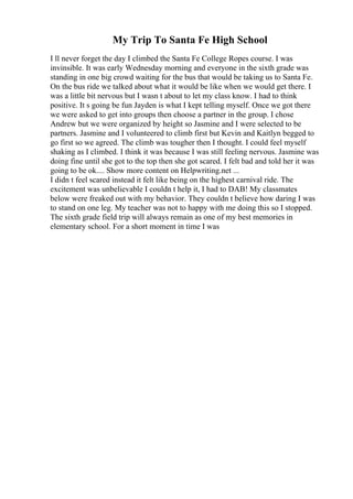 My Trip To Santa Fe High School
I ll never forget the day I climbed the Santa Fe College Ropes course. I was
invinsible. It was early Wednesday morning and everyone in the sixth grade was
standing in one big crowd waiting for the bus that would be taking us to Santa Fe.
On the bus ride we talked about what it would be like when we would get there. I
was a little bit nervous but I wasn t about to let my class know. I had to think
positive. It s going be fun Jayden is what I kept telling myself. Once we got there
we were asked to get into groups then choose a partner in the group. I chose
Andrew but we were organized by height so Jasmine and I were selected to be
partners. Jasmine and I volunteered to climb first but Kevin and Kaitlyn begged to
go first so we agreed. The climb was tougher then I thought. I could feel myself
shaking as I climbed. I think it was because I was still feeling nervous. Jasmine was
doing fine until she got to the top then she got scared. I felt bad and told her it was
going to be ok.... Show more content on Helpwriting.net ...
I didn t feel scared instead it felt like being on the highest carnival ride. The
excitement was unbelievable I couldn t help it, I had to DAB! My classmates
below were freaked out with my behavior. They couldn t believe how daring I was
to stand on one leg. My teacher was not to happy with me doing this so I stopped.
The sixth grade field trip will always remain as one of my best memories in
elementary school. For a short moment in time I was
 