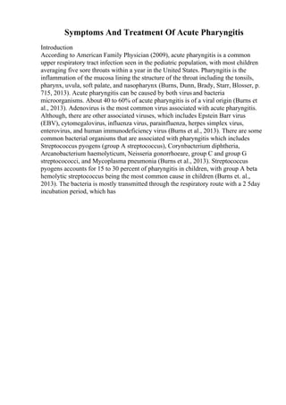 Symptoms And Treatment Of Acute Pharyngitis
Introduction
According to American Family Physician (2009), acute pharyngitis is a common
upper respiratory tract infection seen in the pediatric population, with most children
averaging five sore throats within a year in the United States. Pharyngitis is the
inflammation of the mucosa lining the structure of the throat including the tonsils,
pharynx, uvula, soft palate, and nasopharynx (Burns, Dunn, Brady, Starr, Blosser, p.
715, 2013). Acute pharyngitis can be caused by both virus and bacteria
microorganisms. About 40 to 60% of acute pharyngitis is of a viral origin (Burns et
al., 2013). Adenovirus is the most common virus associated with acute pharyngitis.
Although, there are other associated viruses, which includes Epstein Barr virus
(EBV), cytomegalovirus, influenza virus, parainfluenza, herpes simplex virus,
enterovirus, and human immunodeficiency virus (Burns et al., 2013). There are some
common bacterial organisms that are associated with pharyngitis which includes
Streptococcus pyogens (group A streptococcus), Corynbacterium diphtheria,
Arcanobacterium haemolyticum, Neisseria gonorrhoeare, group C and group G
streptocococci, and Mycoplasma pneumonia (Burns et al., 2013). Streptococcus
pyogens accounts for 15 to 30 percent of pharyngitis in children, with group A beta
hemolytic streptococcus being the most common cause in children (Burns et. al.,
2013). The bacteria is mostly transmitted through the respiratory route with a 2 5day
incubation period, which has
 