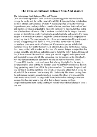 The Unbalanced Scale Between Men And Women
The Unbalanced Scale between Men and Women
Over an extensive period of time, the issue concerning gender has consistently
occupy the media and the public mind. (Correll 20). It has established beliefs about
the roles of men and women as a whole. A man is expected always to be strong,
impervious to pain, and especially to emotional stress, dominant in the role of lord
and master; a woman is expected to be docile, submissive, passive, fulfilled in the
role of subordinate. (Fremon 129). It has been concluded for the longest time that
women are the inferior gender, biologically, psychologically and socially. For many
people, it is normal for women to be gender typed and never realize the prejudices
underlying into it. They are judged with ... Show more content on Helpwriting.net ...
Instead of supporting what her wife loves, he wished her to work out in the
orchard and raise some apples. (Steinbeck). Women are expected to help their
husbands before they aid to themselves. In addition, Elisa and her husband, Henry,
don t have a child, which makes her feel less of a woman. People always think that
women should be able to bear a child in order to fulfill the wifely duties. Because of
that, Elisa s married life was like a closed pot, she felt trapped, underappreciated
and frustrated because she felt like she couldn t do her part as a wife. (Steinbeck).
Not only sexual satisfaction denied her but she felt herself branded a failure.
(Fremon 129). Another contextual point that is being highlighted in the story is
the encounter of Elisa and the pot mender. Elisa wished that women could do such
thing, pertaining to the kind of life the pot mender has. The mender disagreed and
told her that It ain t the right kind of a life of a woman and added that, It would be
a lonely life for a woman... and a scarey life. (Steinbeck). The words coming from
the pot mender indicates stereotypes about women. His ideals of women are the
same as the society itself. He expected Elisa to be feminine and conjectured that
women, like her, are weak to live a life that is dangerous and perilous.
Despite the fact that both Henry and the pot mender showed indifference in Elisa s
role as a
 
