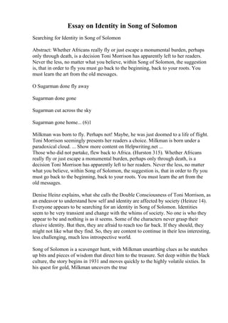 Essay on Identity in Song of Solomon
Searching for Identity in Song of Solomon
Abstract: Whether Africans really fly or just escape a monumental burden, perhaps
only through death, is a decision Toni Morrison has apparently left to her readers.
Never the less, no matter what you believe, within Song of Solomon, the suggestion
is, that in order to fly you must go back to the beginning, back to your roots. You
must learn the art from the old messages.
O Sugarman done fly away
Sugarman done gone
Sugarman cut across the sky
Sugarman gone home... (6)1
Milkman was born to fly. Perhaps not! Maybe, he was just doomed to a life of flight.
Toni Morrison seemingly presents her readers a choice. Milkman is born under a
paradoxical cloud. ... Show more content on Helpwriting.net ...
Those who did not partake, flew back to Africa. (Hurston 315). Whether Africans
really fly or just escape a monumental burden, perhaps only through death, is a
decision Toni Morrison has apparently left to her readers. Never the less, no matter
what you believe, within Song of Solomon, the suggestion is, that in order to fly you
must go back to the beginning, back to your roots. You must learn the art from the
old messages.
Denise Heinz explains, what she calls the Double Consciousness of Toni Morrison, as
an endeavor to understand how self and identity are affected by society (Heinze 14).
Everyone appears to be searching for an identity in Song of Solomon. Identities
seem to be very transient and change with the whims of society. No one is who they
appear to be and nothing is as it seems. Some of the characters never grasp their
elusive identity. But then, they are afraid to reach too far back. If they should, they
might not like what they find. So, they are content to continue in their less interesting,
less challenging, much less introspective world.
Song of Solomon is a scavenger hunt, with Milkman unearthing clues as he snatches
up bits and pieces of wisdom that direct him to the treasure. Set deep within the black
culture, the story begins in 1931 and moves quickly to the highly volatile sixties. In
his quest for gold, Milkman uncovers the true
 