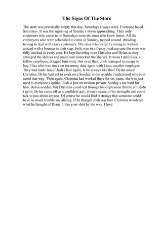 The Signs Of The Store
The store was practically empty that day, Saturdays always were. Everyone hated
Saturdays. It was the signaling of Sunday s storm approaching. They only
customers who came in on Saturdays were the ones who knew better. All the
employees who were scheduled to come in Sunday, moped around, dreading
having to deal with crazy customers. The ones who weren t coming in walked
around with a bounce in their step. Josh, was in a frenzy, making sure the store was
fully stocked in every area. He kept hovering over Christina and Dylan as they
arranged the shelves and made sure restocked the shelves. It wasn t until Luis, a
fellow employee, dragged him away, but even then, Josh managed to escape to
bug Elias who was stuck on inventory duty again with Liam, another employee.
They had made fun of Josh s hair again. Is he always like that? Dylan asked
Christina. Dylan had yet to work on a Sunday, so he wouldn t understand why Josh
acted that way. Then again, Christina had worked there for six years, she was just
used to everyone s quirks. Josh is just an anxious person. Sunday s are hard for
him. Dylan nodded, but Christina could tell through his expression that he still didn
t get it. Dylan came off as a confident guy, always aware of his strengths and could
talk to just about anyone. Of course he would find it strange that someone could
have so much trouble socializing. If he thought Josh was bad, Christina wondered
what he thought of Diana. I like your shirt by the way. I love
 
