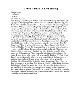 Critical Analysis Of Barn Burning
Kaitlyn Booth
Humanities
Dr. Davis
November 20, 2017
Barn Burning Critical Essay In William Faulkner s Barn Burning, the audience gets
a glimpse of the ongoing trouble between a son and his father. The son, Sarty, must
decide what is best for himself instead of standing up for his father s wrong choices.
The father, Abner, is a jealous, unforgiving, unapologetic, and disrespectful man.
However, Sarty overcomes the negative actions and rises against his family to do
what it truly right. The theme of this story is that the right thing is to always stand
up for the right thing. Doing the right thing is proof of coming of age, and
showing maturity. Since the beginning, Sarty knew his father wasn t treating
people fairly. Sarty states, Maybe he will feel it too. Maybe it will even change
him now from what maybe he couldn t help but be (Faulkner 20). The quote is
stated as Sarty and Abner make their way to the de Spain house. Sarty is hoping his
father had learned his lesson from ruining the rug and will do the right thing this
time around. Abner never learns his lesson and believes the men in the family
should act like him. Proving this statement, Abner says, You got to learn to stick to
your own blood (Faulkner 42). Although Abner believes Sarty is following in his
footsteps, Sarty is more mature than he is and hates doing the things his father
makes him do. For example, Abner expects Sarty to lie about his testimony. Sarty
states, He aims for me to lie ... And I will have to do hit (Faulkner 57). Sarty is not
the only one who knows his father is up to no good, Major de Spain also sees it.
Major de Spain explains, He aims for me to lie ... And I will have to do hit
(Faulkner 64). Although Major de Spain is not on Abner s side, Abner s family is.
Sarty s brother tries to stop Sarty from telling on Abner by yelling, Better tie him to
the bedpost (Faulkner 74)! Again, Sarty is very determined to do the right thing,
and save Major de Spain s barn by commenting to his own mother, Lemme go! ... I
don t want to have to hit you (Faulkner 87)! At the end of the story, Sarty eventually
goes against his family and walks into the woods away from everyone. This is a huge
symbol because it demonstrates Sarty
 