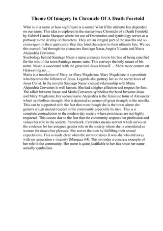 Theme Of Imagery In Chronicle Of A Death Foretold
What is in a name or how significant is a name? What if the ultimate fate depended
on our name. This idea is explored in the masterpiece Chronicle of a Death Foretold
by Gabriel Garcia Marquez where the use of Onomastics and symbology serves as a
pathway to the destiny of characters. They are an integral part of the novella and so
extravagant in their application that they bind characters to their ultimate fate. We see
this exemplified through the characters Santiago Nasar,Angela Vicario and Maria
Alejandria Cervantes.
Symbology behind Santiago Nasar s name connects him to his fate of being crucified
for the sins of the town.Santiago means saint. This conveys the holy nature of his
name. Nasar is associated with the great lord Jesus himself. ... Show more content on
Helpwriting.net ...
Maria is a translation of Mary, or Mary Magdalene. Mary Magdalene is a prostitute
who becomes the follower of Jesus. Legends also portray her as the secret lover of
Jesus Christ. In the novella Santiago Nasar s sexual relationship with Maria
Alejandria Cervantes is well known. She had a higher affection and respect for him.
The affair between Nasar and Maria Cervantes symbolise the bond between Jesus
and Mary Magdalene.Her second name Alejandria is the feminine form of Alexander
which symbolises strength. She is depicted as woman of great strength in the novella.
This can be supported with the fact that even though she is the town whore she
garners a high mutual respect in the community especially by men. This is a
complete contradiction to the modern day society where prostitutes are not highly
respected. This occurs due to the fact that the community respects her profession and
values her role in the societal framework. Cervantes means servant which serves as
the evidence for her assigned gender role in the society where she is considered as
woman for masculine pleasure. She serves the men by fulfilling their sexual
expectations. This is made clear when the narrator states It was she who did away
with my generation s virginity (Marquez 64). This provides a concrete example of
her role in the community. Her name is quite justifiable to her fate since her name
actually symbolises
 