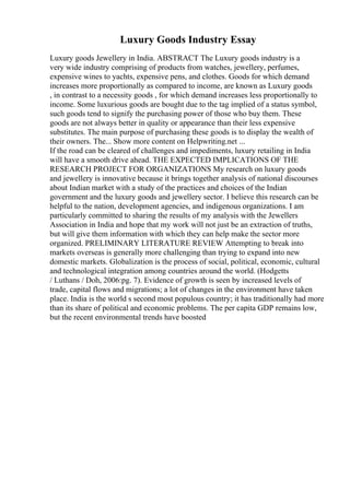 Luxury Goods Industry Essay
Luxury goods Jewellery in India. ABSTRACT The Luxury goods industry is a
very wide industry comprising of products from watches, jewellery, perfumes,
expensive wines to yachts, expensive pens, and clothes. Goods for which demand
increases more proportionally as compared to income, are known as Luxury goods
, in contrast to a necessity goods , for which demand increases less proportionally to
income. Some luxurious goods are bought due to the tag implied of a status symbol,
such goods tend to signify the purchasing power of those who buy them. These
goods are not always better in quality or appearance than their less expensive
substitutes. The main purpose of purchasing these goods is to display the wealth of
their owners. The... Show more content on Helpwriting.net ...
If the road can be cleared of challenges and impediments, luxury retailing in India
will have a smooth drive ahead. THE EXPECTED IMPLICATIONS OF THE
RESEARCH PROJECT FOR ORGANIZATIONS My research on luxury goods
and jewellery is innovative because it brings together analysis of national discourses
about Indian market with a study of the practices and choices of the Indian
government and the luxury goods and jewellery sector. I believe this research can be
helpful to the nation, development agencies, and indigenous organizations. I am
particularly committed to sharing the results of my analysis with the Jewellers
Association in India and hope that my work will not just be an extraction of truths,
but will give them information with which they can help make the sector more
organized. PRELIMINARY LITERATURE REVIEW Attempting to break into
markets overseas is generally more challenging than trying to expand into new
domestic markets. Globalization is the process of social, political, economic, cultural
and technological integration among countries around the world. (Hodgetts
/ Luthans / Doh, 2006:pg. 7). Evidence of growth is seen by increased levels of
trade, capital flows and migrations; a lot of changes in the environment have taken
place. India is the world s second most populous country; it has traditionally had more
than its share of political and economic problems. The per capita GDP remains low,
but the recent environmental trends have boosted
 