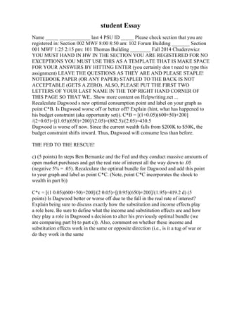 student Essay
Name _____ ____________ last 4 PSU ID _____ Please check section that you are
registered in: Section 002 MWF 8:00 8:50 am: 102 Forum Building _______ Section
001 MWF 1:25 2:15 pm: 101 Thomas Building ________ Fall 2014 Chuderewicz
YOU MUST HAND IN HW IN THE SECTION YOU ARE REGISTERED FOR NO
EXCEPTIONS YOU MUST USE THIS AS A TEMPLATE THAT IS MAKE SPACE
FOR YOUR ANSWERS BY HITTING ENTER (you certainly don t need to type this
assignment) LEAVE THE QUESTIONS AS THEY ARE AND PLEASE STAPLE!
NOTEBOOK PAPER (OR ANY PAPER) STAPLED TO THE BACK IS NOT
ACCEPTABLE (GETS A ZERO). ALSO, PLEASE PUT THE FIRST TWO
LETTERS OF YOUR LAST NAME IN THE TOP RIGHT HAND CORNER OF
THIS PAGE SO THAT WE
... Show more content on Helpwriting.net ...
Recalculate Dagwood s new optimal consumption point and label on your graph as
point C*B. Is Dagwood worse off or better off? Explain (hint, what has happened to
his budget constraint (aka opportunity set)). C*B = [(1+0.05)(600+50)+200]
/(2+0.05)=[(1.05)(650)+200]/(2.05)=(882.5)/(2.05)=430.5
Dagwood is worse off now. Since the current wealth falls from $200K to $50K, the
budget constraint shifts inward. Thus, Dagwood will consume less than before.
THE FED TO THE RESCUE!
c) (5 points) In steps Ben Bernanke and the Fed and they conduct massive amounts of
open market purchases and get the real rate of interest all the way down to .05
(negative 5% = .05). Recalculate the optimal bundle for Dagwood and add this point
to your graph and label as point C*C. (Note, point C*C incorporates the shock to
wealth in part b))
C*c = [(1 0.05)(600+50)+200]/(2 0.05)=[(0.95)(650)+200]/(1.95)=419.2 d) (5
points) Is Dagwood better or worse off due to the fall in the real rate of interest?
Explain being sure to discuss exactly how the substitution and income effects play
a role here. Be sure to define what the income and substitution effects are and how
they play a role in Dagwood s decision to alter his previously optimal bundle (we
are comparing part b) to part c)). Also, comment on whether these income and
substitution effects work in the same or opposite direction (i.e., is it a tug of war or
do they work in the same
 