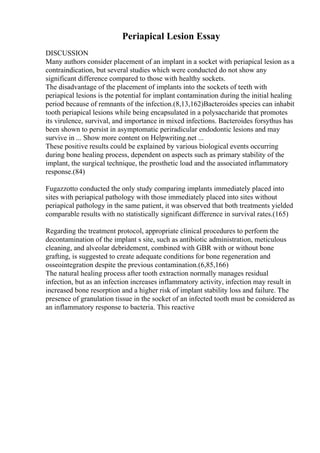 Periapical Lesion Essay
DISCUSSION
Many authors consider placement of an implant in a socket with periapical lesion as a
contraindication, but several studies which were conducted do not show any
significant difference compared to those with healthy sockets.
The disadvantage of the placement of implants into the sockets of teeth with
periapical lesions is the potential for implant contamination during the initial healing
period because of remnants of the infection.(8,13,162)Bacteroides species can inhabit
tooth periapical lesions while being encapsulated in a polysaccharide that promotes
its virulence, survival, and importance in mixed infections. Bacteroides forsythus has
been shown to persist in asymptomatic periradicular endodontic lesions and may
survive in ... Show more content on Helpwriting.net ...
These positive results could be explained by various biological events occurring
during bone healing process, dependent on aspects such as primary stability of the
implant, the surgical technique, the prosthetic load and the associated inflammatory
response.(84)
Fugazzotto conducted the only study comparing implants immediately placed into
sites with periapical pathology with those immediately placed into sites without
periapical pathology in the same patient, it was observed that both treatments yielded
comparable results with no statistically significant difference in survival rates.(165)
Regarding the treatment protocol, appropriate clinical procedures to perform the
decontamination of the implant s site, such as antibiotic administration, meticulous
cleaning, and alveolar debridement, combined with GBR with or without bone
grafting, is suggested to create adequate conditions for bone regeneration and
osseointegration despite the previous contamination.(6,85,166)
The natural healing process after tooth extraction normally manages residual
infection, but as an infection increases inflammatory activity, infection may result in
increased bone resorption and a higher risk of implant stability loss and failure. The
presence of granulation tissue in the socket of an infected tooth must be considered as
an inflammatory response to bacteria. This reactive
 