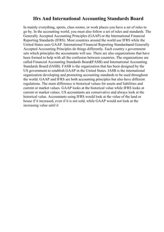 Ifrs And International Accounting Standards Board
In mainly everything, sports, class rooms, or work places you have a set of rules to
go by. In the accounting world, you must also follow a set of rules and standards. The
Generally Accepted Accounting Principles (GAAP) or the International Financial
Reporting Standards (IFRS). Most countries around the world use IFRS while the
United States uses GAAP. International Financial Reporting Standardsand Generally
Accepted Accounting Principles do things differently. Each country s government
sets which principles the accountants will use. There are also organizations that have
been formed to help with all the confusion between countries. The organizations are
called Financial Accounting Standards Board(FASB) and International Accounting
Standards Board (IASB). FASB is the organization that has been designed by the
US government to establish GAAP in the United States. IASB is the international
organization developing and promoting accounting standards to be used throughout
the world. GAAP and IFRS are both accounting principles but also have different
regulations. The main difference is historical values for assets and liabilities and
current or market values. GAAP looks at the historical value while IFRS looks at
current or market values. US accountants are conservative and always look at the
historical value. Accountants using IFRS would look at the value of the land or
house if it increased, even if it is not sold, while GAAP would not look at the
increasing value until it
 