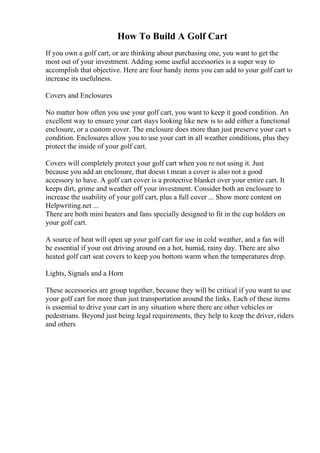 How To Build A Golf Cart
If you own a golf cart, or are thinking about purchasing one, you want to get the
most out of your investment. Adding some useful accessories is a super way to
accomplish that objective. Here are four handy items you can add to your golf cart to
increase its usefulness.
Covers and Enclosures
No matter how often you use your golf cart, you want to keep it good condition. An
excellent way to ensure your cart stays looking like new is to add either a functional
enclosure, or a custom cover. The enclosure does more than just preserve your cart s
condition. Enclosures allow you to use your cart in all weather conditions, plus they
protect the inside of your golf cart.
Covers will completely protect your golf cart when you re not using it. Just
because you add an enclosure, that doesn t mean a cover is also not a good
accessory to have. A golf cart cover is a protective blanket over your entire cart. It
keeps dirt, grime and weather off your investment. Consider both an enclosure to
increase the usability of your golf cart, plus a full cover ... Show more content on
Helpwriting.net ...
There are both mini heaters and fans specially designed to fit in the cup holders on
your golf cart.
A source of heat will open up your golf cart for use in cold weather, and a fan will
be essential if your out driving around on a hot, humid, rainy day. There are also
heated golf cart seat covers to keep you bottom warm when the temperatures drop.
Lights, Signals and a Horn
These accessories are group together, because they will be critical if you want to use
your golf cart for more than just transportation around the links. Each of these items
is essential to drive your cart in any situation where there are other vehicles or
pedestrians. Beyond just being legal requirements, they help to keep the driver, riders
and others
 