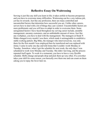 Reflective Essay On Waitressing
Serving is just like any skill you learn in life; it takes awhile to become prosperous
and you have to overcome many difficulties. Waitressing can be a very tedious job,
yet has its rewards. Just like any profession, there are many controlled and
uncontrolled factors that determine how successful you are. Unlike other careers,
servers have to deal with a lot of things they can t control. Uncontrollable factors are
mere problematic and you will have to adapt in order to overcome them. Some
unregulated factors I have faced throughout my serving career include, unstable
management, uncanny customers, and an unthinkable amount of stress. Just like
any workplace, you have to deal with the management. The managers at Steak N
Shake changed every month I was there, which made it unimaginable to establish a
stable working pattern. Big Mike, the manager who interviewed me, was only
there for the first month I was employed then he transferred and was replaced with
Jenna. I came in early one day and told Jenna that I couldn t work Monday or
Tuesday. Somehow, when I got the schedule for next week, the only days I was
scheduled to work were Monday and Tuesday. She didn t last long, and the process
repeated itself again. To work in a restaurant, you have to have a very flexible
schedule. Shifts change and people drop and pick them up very often. If a coworker
takes your shift for some reason, you basically owe them one and can count on them
asking you to repay the favor later on.
 