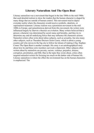 Literary Naturalism And The Open Boat
Literary naturalism was a movement that began in the late 1800s to the mid 1900s
that used detailed realism to show the readers that the human character is shaped by
many things that are outside of human control. This movement tried to depict
everyday reality where the characters would receive symbolic, idealistic, or
supernatural treatment. Literary realism was a prominent movement in the mid
1800s in Europe, and naturalismwas derived from this movement; the writers were
influenced largely by Darwin s theories on evolution. Many writers believed that a
person s character was determined by social status and heredity, and they try to
determine any and all underlying forces that may influence the characters actions.
Naturalist writers often write about taboo subjects, such as sexuality, but also many
other subjects, such as Theodore Dreisers Sister Carrie, which is about a young
country girl who moves to the big city to follow her dream of making it big. Stephen
Cranes The Open Boat is another example. His story is an autobiographical story
about how he and three crew members survived a shipwreck. Other subjects often
written about by naturalists are poverty, racism, violence, prejudice, disease,
corruption, prostitution, and filth. Due to the topic they wrote about, critics often
targeted naturalist writers for focusing too much on the darker side of human life.
Literary naturalism is where the effect the environment has on the human characters
is emphasized. The
 