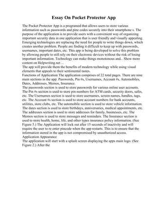 Essay On Pocket Protector App
The Pocket Protector App is a programed that allows users to store various
information such as passwords and pine codes securely into their smartphone s. The
purpose of the application is to provide users with a convenient way of organizing
important security data in one application that is user friendly and visually appealing.
Emerging technologies are replacing the need for people to write things down, which
creates another problem. People are finding it difficult to keep up with passwords,
usernames, important dates, etc. This app is being developed to solve this problem
by allowing people to still rely on their electronic devices without the risk of losing
important information. Technology can make things monotonous and... Show more
content on Helpwriting.net ...
The app will provide them the benefits of modern technology while using visual
elements that appeals to their sentimental tastes.
Functions of Application The application comprises of 22 total pages. There are nine
main sections in the app: Passwords, Pin #s, Usernames, Account #s, Automobiles,
Dates, Addresses, Memos, Insurance.
The passwords section is used to store passwords for various online user accounts.
The Pin #s section is used to store pin numbers for ATM cards, security doors, safes,
etc. The Usernames section is used to store usernames, screen names, handles, tags,
etc. The Account #s section is used to store account numbers for bank accounts,
utilities, store clubs, etc. The automobile section is used to store vehicle information.
The dates section is used to store birthdays, anniversaries, medical appointments, etc.
The addresses section is used to store addresses for family, businesses, etc. The
Memos section is used to store messages and reminders. The Insurance section is
used to store health, home, life, and other types insurance policy information. (See
Figure 5.) The Application will lock out after 15 seconds of inactivity and will
require the user to re enter pincode when the app restarts. This is to ensure that the
information stored in the app is not compromised by unauthorized access.
Application Appearance
The application will start with a splash screen displaying the apps main logo. (See
Figure 2.) After the
 