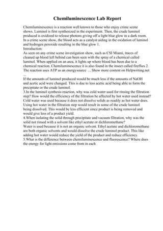 Chemiluminescence Lab Report
Chemiluminescence is a reaction well known to those who enjoy crime scene
shows. Luminol is first synthesized in the experiment. Then, the crude luminol
produced is oxidized to release photons giving off a light blue glow in a dark room.
In a crime scene show, the blood acts as a catalyst aiding in the oxidation of luminol
and hydrogen peroxide resulting in the blue glow 1.
Introduction:
As seen on any crime scene investigation show, such as CSI Miami, traces of
cleaned up blood left behind can been seen with the spray of a chemical called
luminol. When applied on an area, it lights up where blood has been due to a
chemical reaction. Chemiluminescence it is also found in the insect called fireflies 2.
The reaction uses ATP as an energysource ... Show more content on Helpwriting.net
...
If the amounts of luminol produced would be much less if the amounts of NaOH
and acetic acid were changed. This is due to less acetic acid being able to form the
precipitate or the crude luminol.
3.In the luminol synthesis reaction, why was cold water used for rinsing the filtration
step? How would the efficiency of the filtration be affected by hot water used instead?
Cold water was used because it does not dissolve solids as readily as hot water does.
Using hot water in the filtration step would result in some of the crude luminol
being dissolved. This would be less efficient since product is being removed and
would give less of a product yield.
4.When isolating the solid through precipitate and vacuum filtration, why was the
solid not rinsed with a solvent like ethyl acetate or dichloromethane?
Water is used because it is not an organic solvent. Ethyl acetate and dichloromethane
are both organic solvents and would dissolve the crude luminol product. This like
adding hot water would reduce the yield of the product and reduce efficiency.
5.What is the difference between chemiluminescence and fluorescence? Where does
the energy for light emissions come from in each
 