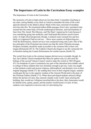 The Importance of Latin in the Curriculum Essay examples
The Importance of Latin in the Curriculum
My memories of Latin in high school are less than fond. I remember slouching in
my chair, staring blankly at my desk as I tried to remember the form of the word
agricola (farmer) in the ablative plural. Much of the class consisted of mundane
activities like this. We translated endless Bible passages from Latin, translated what
seemed like the entire body of Greek mythological literature, and read hundreds of
lines from The Aneid, The Odyssey, and The Iliad. I signed up for Latin because I
was considering going into medicine, and I had heard that doctors need to know
Latin. As high school progressed, though, a medical career seemed less and less
likely so it appeared I had no real use ... Show more content on Helpwriting.net ...
Until the Reformation, church services were conducted using only Latin. One of the
key principles of the Protestant movement was that the entire Christian message,
Scripture included, should be made accessible to the common folk in their own
tongue (Hammond 243 4). The Catholic Church also began to use the vernacular for
its homilies during the Counter Reformation for similar reasons (Smith 32).
The switch from Latin to the common tongues did not occur overnight, though. In
fact, the Catholic Church mandated that Mass be spoken only in Latin until the
bishops of the second Vatican Council voted to make the switch in 1962 (Waquet
47). For hundreds of years it remained a key part of the education from middle school
to college of those students that were fortunate enough to get one. Latin was taught
so that students could read ancient religious, philosophical, and dramatic texts in their
original language (Smith 27). By reading these texts in their original tongue, students
would gain the key to the superior wisdom of the Ancient World and to the piety of
the Christian Fathers (Smith 27 8). When these privileged students entered college
before the decline of Latin, they entered a deeply Latin world. Upon entering the
building, they would see Collegium inscribed above the door, their classrooms would
be labeled sexta, quinta, quarta, and the teacher would lecture in Latin. In fact,
students were required to converse only in Latin during free
 