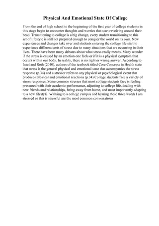 Physical And Emotional State Of College
From the end of high school to the beginning of the first year of college students in
this stage begin to encounter thoughts and worries that start revolving around their
head. Transitioning to college is a big change, every student transitioning to this
set of lifestyle is still not prepared enough to conquer the world on its own. New
experiences and changes take over and students entering the college life start to
experience different sorts of stress due to many situations that are occurring in their
lives. There have been many debates about what stress really means. Many wonder
if the stress is caused by an emotion one feels or if it is a physical symptom that
occurs within our body. In reality, there is no right or wrong answer. According to
Insel and Roth (2010), authors of the textbook titled Core Concepts in Health state
that stress is the general physical and emotional state that accompanies the stress
response (p.34) and a stressor refers to any physical or psychological event that
produces physical and emotional reactions (p.34) College students face a variety of
stress responses. Some common stresses that most college students face is feeling
pressured with their academic performance, adjusting to college life, dealing with
new friends and relationships, being away from home, and most importantly adapting
to a new lifestyle. Walking to a college campus and hearing these three words I am
stressed or this is stressful are the most common conversations
 