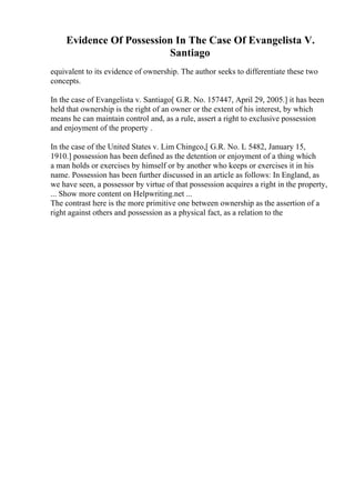 Evidence Of Possession In The Case Of Evangelista V.
Santiago
equivalent to its evidence of ownership. The author seeks to differentiate these two
concepts.
In the case of Evangelista v. Santiago[ G.R. No. 157447, April 29, 2005.] it has been
held that ownership is the right of an owner or the extent of his interest, by which
means he can maintain control and, as a rule, assert a right to exclusive possession
and enjoyment of the property .
In the case of the United States v. Lim Chingco,[ G.R. No. L 5482, January 15,
1910.] possession has been defined as the detention or enjoyment of a thing which
a man holds or exercises by himself or by another who keeps or exercises it in his
name. Possession has been further discussed in an article as follows: In England, as
we have seen, a possessor by virtue of that possession acquires a right in the property,
... Show more content on Helpwriting.net ...
The contrast here is the more primitive one between ownership as the assertion of a
right against others and possession as a physical fact, as a relation to the
 