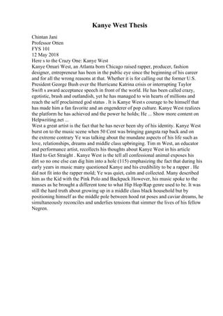 Kanye West Thesis
Chintan Jani
Professor Otten
FYS 101
12 May 2018
Here s to the Crazy One: Kanye West
Kanye Omari West, an Atlanta born Chicago raised rapper, producer, fashion
designer, entrepreneur has been in the public eye since the beginning of his career
and for all the wrong reasons at that. Whether it is for calling out the former U.S.
President George Bush over the Hurricane Katrina crisis or interrupting Taylor
Swift s award acceptance speech in front of the world. He has been called crazy,
egotistic, brash and outlandish, yet he has managed to win hearts of millions and
reach the self proclaimed god status . It is Kanye West s courage to be himself that
has made him a fan favorite and an engenderer of pop culture. Kanye West realizes
the platform he has achieved and the power he holds; He ... Show more content on
Helpwriting.net ...
West a great artist is the fact that he has never been shy of his identity. Kanye West
burst on to the music scene when 50 Cent was bringing gangsta rap back and on
the extreme contrary Ye was talking about the mundane aspects of his life such as
love, relationships, dreams and middle class upbringing. Tim m West, an educator
and performance artist, recollects his thoughts about Kanye West in his article
Hard to Get Straight . Kanye West is the tell all confessional animal exposes his
dirt so no one else can dig him into a hole (115) emphasizing the fact that during his
early years in music many questioned Kanye and his credibility to be a rapper . He
did not fit into the rapper mold; Ye was quiet, calm and collected. Many described
him as the Kid with the Pink Polo and Backpack However, his music spoke to the
masses as he brought a different tone to what Hip Hop/Rap genre used to be. It was
still the hard truth about growing up in a middle class black household but by
positioning himself as the middle pole between hood rat poses and caviar dreams, he
simultaneously reconciles and underlies tensions that simmer the lives of his fellow
Negren.
 