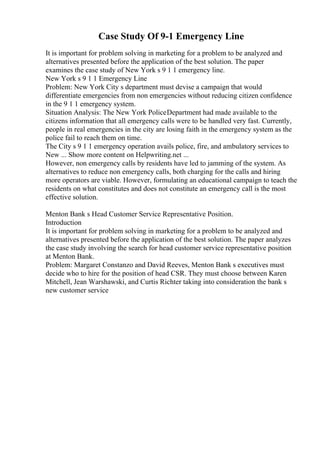 Case Study Of 9-1 Emergency Line
It is important for problem solving in marketing for a problem to be analyzed and
alternatives presented before the application of the best solution. The paper
examines the case study of New York s 9 1 1 emergency line.
New York s 9 1 1 Emergency Line
Problem: New York City s department must devise a campaign that would
differentiate emergencies from non emergencies without reducing citizen confidence
in the 9 1 1 emergency system.
Situation Analysis: The New York PoliceDepartment had made available to the
citizens information that all emergency calls were to be handled very fast. Currently,
people in real emergencies in the city are losing faith in the emergency system as the
police fail to reach them on time.
The City s 9 1 1 emergency operation avails police, fire, and ambulatory services to
New ... Show more content on Helpwriting.net ...
However, non emergency calls by residents have led to jamming of the system. As
alternatives to reduce non emergency calls, both charging for the calls and hiring
more operators are viable. However, formulating an educational campaign to teach the
residents on what constitutes and does not constitute an emergency call is the most
effective solution.
Menton Bank s Head Customer Service Representative Position.
Introduction
It is important for problem solving in marketing for a problem to be analyzed and
alternatives presented before the application of the best solution. The paper analyzes
the case study involving the search for head customer service representative position
at Menton Bank.
Problem: Margaret Constanzo and David Reeves, Menton Bank s executives must
decide who to hire for the position of head CSR. They must choose between Karen
Mitchell, Jean Warshawski, and Curtis Richter taking into consideration the bank s
new customer service
 